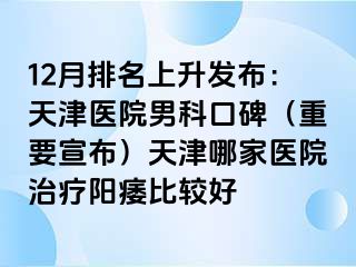 12月排名上升发布：天津医院男科口碑（重要宣布）天津哪家医院治疗阳痿比较好