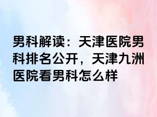 男科解读：天津医院男科排名公开，天津九洲医院看男科怎么样