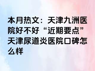 本月热文：天津九洲医院好不好“近期要点”天津尿道炎医院口碑怎么样