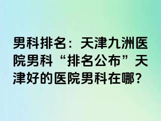 男科排名：天津九洲医院男科“排名公布”天津好的医院男科在哪？