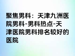聚焦男科：天津九洲医院男科-男科热点-天津医院男科排名较好的医院