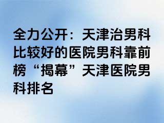 全力公开：天津治男科比较好的医院男科靠前榜“揭幕”天津医院男科排名