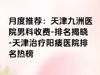 月度推荐：天津九洲医院男科收费-排名揭晓-天津治疗阳痿医院排名热榜