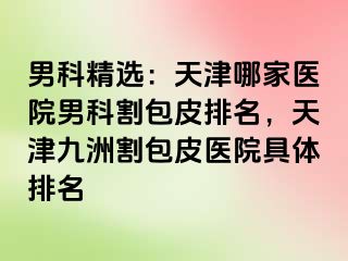 男科精选：天津哪家医院男科割包皮排名，天津九洲割包皮医院具体排名