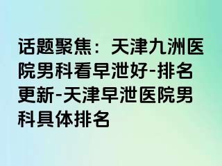 话题聚焦：天津九洲医院男科看早泄好-排名更新-天津早泄医院男科具体排名