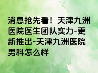 消息抢先看！天津九洲医院医生团队实力-更新推出-天津九洲医院男科怎么样