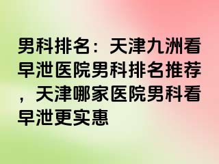 男科排名：天津九洲看早泄医院男科排名推荐，天津哪家医院男科看早泄更实惠