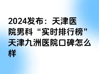 2024发布：天津医院男科“实时排行榜”天津九洲医院口碑怎么样