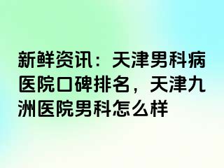新鲜资讯：天津男科病医院口碑排名，天津九洲医院男科怎么样