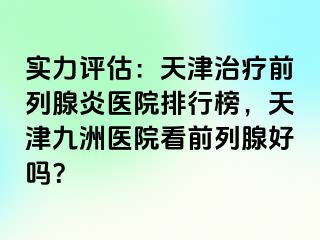 实力评估：天津治疗前列腺炎医院排行榜，天津九洲医院看前列腺好吗？