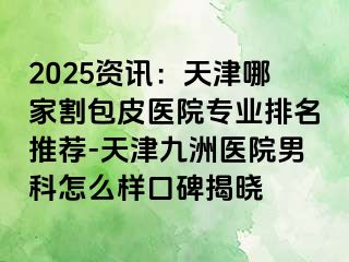 2025资讯：天津哪家割包皮医院专业排名推荐-天津九洲医院男科怎么样口碑揭晓