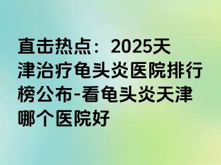 直击热点：2025天津治疗龟头炎医院排行榜公布-看龟头炎天津哪个医院好