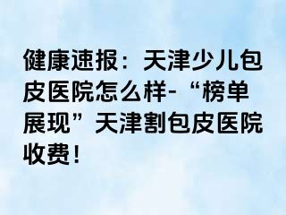 健康速报：天津少儿包皮医院怎么样-“榜单展现”天津割包皮医院收费！