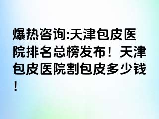 爆热咨询:天津包皮医院排名总榜发布！天津包皮医院割包皮多少钱！