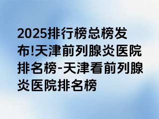 2025排行榜总榜发布!天津前列腺炎医院排名榜-天津看前列腺炎医院排名榜