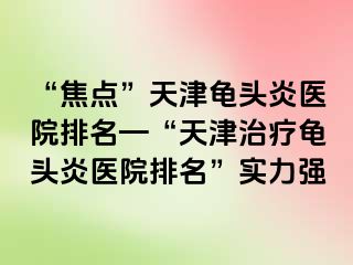 “焦点”天津龟头炎医院排名—“天津治疗龟头炎医院排名”实力强