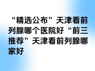 “精选公布”天津看前列腺哪个医院好“前三推荐”天津看前列腺哪家好