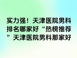 实力强！天津医院男科排名哪家好“热榜推荐”天津医院男科那家好