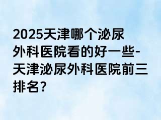 2025天津哪个泌尿外科医院看的好一些-天津泌尿外科医院前三排名？