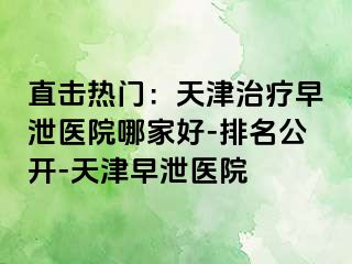 直击热门：天津治疗早泄医院哪家好-排名公开-天津早泄医院