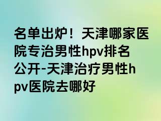 名单出炉！天津哪家医院专治男性hpv排名公开-天津治疗男性hpv医院去哪好