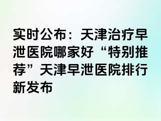 实时公布：天津治疗早泄医院哪家好“特别推荐”天津早泄医院排行新发布