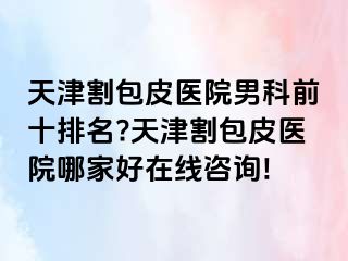 天津割包皮医院男科前十排名?天津割包皮医院哪家好在线咨询!
