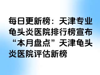 每日更新榜：天津专业龟头炎医院排行榜宣布“本月盘点”天津龟头炎医院评估新榜