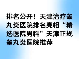 排名公开！天津治疗睾丸炎医院排名亮相“精选医院男科”天津正规睾丸炎医院推荐