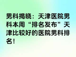 男科揭晓：天津医院男科本周“排名发布”天津比较好的医院男科排名！